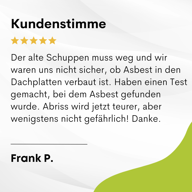 Frank P. sagt: Der alte Schuppen muss weg und wir waren uns nicht sicher, ob Asbest in den Dachplatten verbaut ist. Haben einen Test gemacht, bei dem Asbest gefunden wurde. Abriss wird jetzt teurer, aber wenigstens nicht gefährlich! Danke.