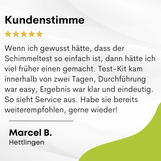 Marcel B. sagt: Wenn ich gewusst hätte, dass der Schimmeltest so einfach ist, dann hätte ich viel früher einen gemacht. Test-Kit kam innerhalb von zwei Tagen, Durchführung war easy, Ergebnis war klar und eindeutig. So sieht Service aus. Habe sie bereits w