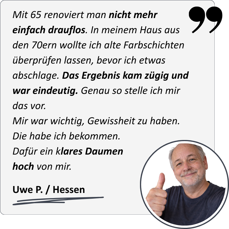 Uwe meint: "Mit 65 renoviert man nicht mehr einfach drauflos. In meinem Haus aus den 70ern wollte ich alte Farbschichten überprüfen lassen, bevor ich etwas abschlage. Das Ergebnis kam zügig und war eindeutig. Genau so stelle ich mir das vor. Mir war wicht