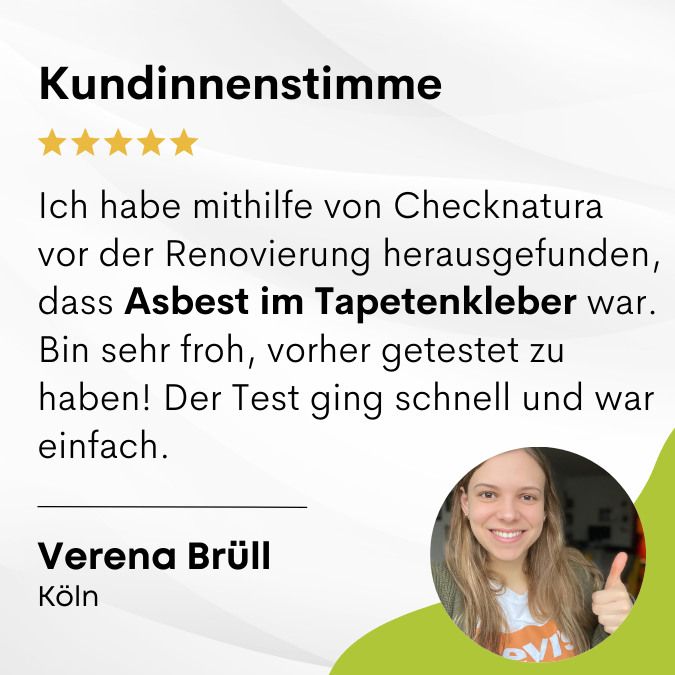 Verena sagt: "Ich habe mithilfe von Checknatura vor der Renovierung herausgefunden, dass Asbest im Tapetenkleber war. Bin sehr froh, vorher getestet zu haben! Der Test ging schnell und war einfach." Verena bewertet Checknatura mit 5 von 5 Sternen.